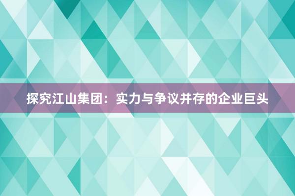 探究江山集团：实力与争议并存的企业巨头